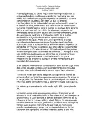 Consultor Jurídico Digital de Honduras
Diccionario Jurídico Edición 2005
Pedidos al 9908397
F) embargabilidad. El último requisito de la compensación es la
embargabilidad del crédito que se pretende neutralizar por ese
medio. Un crédito inembargable no puede ser absorbido por una
compensación opuesta al acreedor. Es que los créditos
inembargables tienen esta calidad porque se ha querido preservar
el destino de ellos, enderezado a la satisfacción de necesidades
humanas impostergables, para lo cual se los excluye de la garantía
de los acreedores: así, un crédito de alimentos, no puede ser
embargado para satisfacer deudas del acreedor alimentario, pues
de ese modo se frustraría la finalidad en razón de la cual se
estableció la obligación de alimentos, que es asegurar la
subsistencia de aquel. Ahora bien,, si se permitiera el juego
cancelatorio de la compensación se llegaría a igual resultado
frustratorio, pues el acreedor de los alimentos estaría impedido de
percibirlos en virtud de los créditos que el deudor de los alimentos
tuviera contra el. Por ello dice el art. 825 del código civil argentino:
"no son compensables las deudas de alimentos... " Aunque el texto
sólo contempla la obligación de alimentos, es prácticamente de
alimentos, es prácticamente unánime la opinión de que el
impedimento se extiende a cualquier crédito inembargable, por
identidad de fundamento.
2) en derecho internacional, compensación es el acto en cuya virtud
dos o mas estados se reconocen recíprocamente determinadas
ventajas internacionales deslindando sus respectivos intereses.
Tiene este medio por objeto asegurar a una potencia libertad de
acción exclusiva mediante una compensación análoga. Se apoya en
la reciprocidad del Do ut des. Esta le permite adquirir o extender su
influencia sobre ciertos territorios, u obtener ventajas cualesquiera.
Ha sido muy empleado este sistema del siglo XIX y principios del
XX.
Lo ilustran, entre otros, dos conocidos casos. El primero fue el
resuelto el 21/5/1899 en cuya virtud Francia evacuó, en obsequio de
gran Bretaña, el Valle del Nilo, a cambio del reconocimiento de su
influencia sobre la cuenca del lago tchad. Origen de este acuerdo
fue el incidente de faschoda, promovido por la columna del capitán
francés Juan Baptiste marchand, la que llegó, en memorable
marcha desde el congo, antes que las tropas británicas de lord
kitchener a esa pequeña localidad sudanesa sobre el alto Nilo.
 