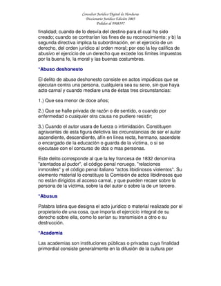Consultor Jurídico Digital de Honduras
Diccionario Jurídico Edición 2005
Pedidos al 9908397
finalidad; cuando de lo desvía del destino para el cual ha sido
creado; cuando se contrarían los fines de su reconocimiento; y b) la
segunda directiva implica la subordinación, en el ejercicio de un
derecho, del orden jurídico al orden moral; por eso la ley califica de
abusivo el ejercicio de un derecho que excede los límites impuestos
por la buena fe, la moral y las buenas costumbres.
*Abuso deshonesto
El delito de abuso deshonesto consiste en actos impúdicos que se
ejecutan contra una persona, cualquiera sea su sexo, sin que haya
acto carnal y cuando mediare una de éstas tres circunstancias:
1.) Que sea menor de doce años;
2.) Que se halle privada de razón o de sentido, o cuando por
enfermedad o cualquier otra causa no pudiere resistir;
3.) Cuando el autor usara de fuerza o intimidación. Constituyen
agravantes de esta figura delictiva las circunstancias de ser el autor
ascendiente, descendiente, afín en línea recta, hermano, sacerdote
o encargado de la educación o guarda de la víctima, o si se
ejecutase con el concurso de dos o mas personas.
Este delito corresponde al que la ley francesa de 1832 denomina
"atentados al pudor", el código penal noruego, "relaciones
inmorales" y el código penal italiano "actos libidinosos violentos". Su
elemento material lo constituye la Comisión de actos libidinosos que
no están dirigidos al acceso carnal, y que pueden recaer sobre la
persona de la víctima, sobre la del autor o sobre la de un tercero.
*Abusus
Palabra latina que designa el acto jurídico o material realizado por el
propietario de una cosa, que importa el ejercicio integral de su
derecho sobre ella, como lo serían su transmisión a otro o su
destrucción.
*Academia
Las academias son instituciones públicas o privadas cuya finalidad
primordial consiste generalmente en la difusión de la cultura por
 