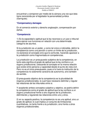 Consultor Jurídico Digital de Honduras
Diccionario Jurídico Edición 2005
Pedidos al 9908397
encuentran y componen por medio de la cámara una vez que ésta
tiene reconocida por el legislador la personalidad jurídica
(Garrigues).
*Compensatory damages
En el comercio exterior y derecho anglosajón, compensación por
daños.
*Competencia
1) Es la capacidad o aptitud que la ley reconoce a un juez o tribunal
para ejercer sus funciones en relación con una determinada
categoría de asuntos.
Si la jurisdicción es un poder, y como tal único e indivisible, definir la
competencia como una porción o como un límite de la jurisdicción,
no esclarece el concepto sino que lo confunde, haciendo aparecer a
la jurisdicción como fragmentada en competencias.
La jurisdicción es un presupuesto subjetivo de la competencia, en
tanto esta significa el grado de aptitud que la ley confiere a un
órgano jurisdiccional, colocando el concepto en la misma relación
que existe entre persona y capacidad desde el punto de vista civil.
Pero no es el único presupuesto, pues si lo fuera la institución de la
competencia no solamente carecería de autonomía, sino también
de sentido.
El presupuesto objetivo de la competencia es la pluralidad de
órganos jurisdiccionales, lo cual hace necesario delimitar y regular
las relaciones de los tribunales entre si.
Y acoplando ambos conceptos subjetivo y objetivo, se podría definir
la competencia como el grado de aptitud que la ley confiere a un
órgano jurisdiccional frente a otro órganos de la jurisdicción,
delimitando y regulando las relaciones entre uno y otros.
2) en su aspecto positivo, la competencia no es una aptitud, sino un
grado de aptitud, lo cual implica un conjunto de limitaciones
cuantitativas, no tanto frente a la jurisdicción, sino frente a otros
órganos jurisdiccionales.
 