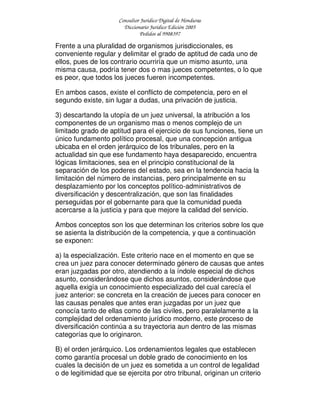Consultor Jurídico Digital de Honduras
Diccionario Jurídico Edición 2005
Pedidos al 9908397
Frente a una pluralidad de organismos jurisdiccionales, es
conveniente regular y delimitar el grado de aptitud de cada uno de
ellos, pues de los contrario ocurriría que un mismo asunto, una
misma causa, podría tener dos o mas jueces competentes, o lo que
es peor, que todos los jueces fueren incompetentes.
En ambos casos, existe el conflicto de competencia, pero en el
segundo existe, sin lugar a dudas, una privación de justicia.
3) descartando la utopía de un juez universal, la atribución a los
componentes de un organismo mas o menos complejo de un
limitado grado de aptitud para el ejercicio de sus funciones, tiene un
único fundamento político procesal, que una concepción antigua
ubicaba en el orden jerárquico de los tribunales, pero en la
actualidad sin que ese fundamento haya desaparecido, encuentra
lógicas limitaciones, sea en el principio constitucional de la
separación de los poderes del estado, sea en la tendencia hacia la
limitación del número de instancias, pero principalmente en su
desplazamiento por los conceptos político-administrativos de
diversificación y descentralización, que son las finalidades
perseguidas por el gobernante para que la comunidad pueda
acercarse a la justicia y para que mejore la calidad del servicio.
Ambos conceptos son los que determinan los criterios sobre los que
se asienta la distribución de la competencia, y que a continuación
se exponen:
a) la especialización. Este criterio nace en el momento en que se
crea un juez para conocer determinado género de causas que antes
eran juzgadas por otro, atendiendo a la índole especial de dichos
asunto, considerándose que dichos asuntos, considerándose que
aquella exigía un conocimiento especializado del cual carecía el
juez anterior: se concreta en la creación de jueces para conocer en
las causas penales que antes eran juzgadas por un juez que
conocía tanto de ellas como de las civiles, pero paralelamente a la
complejidad del ordenamiento jurídico moderno, este proceso de
diversificación continúa a su trayectoria aun dentro de las mismas
categorías que lo originaron.
B) el orden jerárquico. Los ordenamientos legales que establecen
como garantía procesal un doble grado de conocimiento en los
cuales la decisión de un juez es sometida a un control de legalidad
o de legitimidad que se ejercita por otro tribunal, originan un criterio
 