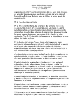 Consultor Jurídico Digital de Honduras
Diccionario Jurídico Edición 2005
Pedidos al 9908397
especial para determinar la competencia de uno y de otro, fundado
en un orden jerárquico, que puede extenderse, por una racional
limitación del número de instancias al doble o al tercer grado de
conocimiento.
C) la importancia pecuniaria.
D) la dimensión territorial. La extensión del territorio impone la
necesidad de dividirlo en circunscripciones judiciales el órgano
jurisdiccional es competente ratione jurisdiccional es competente
ratione loci, atendiendo a criterios de economía o de conveniencia
teniendo en cuenta algunos elementos de la relación jurídica
sustancial, Ver G.: El domicilio de la persona, la situación de la cosa
objeto del litigio, etcétera.
E) la división del trabajo. Todos éstos criterios podrían estar
predeterminados por la racionalización del trabajo judicial, el que se
reparte entre los jueces de distintos territorios, de distintas
especializaciones, etcétera, pero este criterio no puede dar lugar a
una supuesta competencia por turno.
4) esto anticipa un orden para la clasificación de la competencia en
criterio territorial, criterio objetivo y criterio funcional, que es en sus
términos generales, dominantes en la doctrina internacional.
El criterio territorial se vincula con la circunscripción territorial
asignada por la ley a la actividad de cada órgano judicial. La
atribución de la competencia territorial contempla fundamentalmente
la proximidad del órgano judicial con el lugar en que se halla
ubicado alguno de los elementos de la petición o pretensión que
constituye el objeto del proceso.
El criterio objetivo atiende a la naturaleza y al monto de las causas,
y a el le corresponde, respectivamente, la competencia por razón de
la materia y del valor.
El criterio funcional, finalmente, toma en cuenta la diversa índole de
las funciones que deben cumplir los jueces que intervienen en las
distintas instancias de un mismo proceso.
5) los caracteres de la competencia están determinados por los que
les atribuya el legislador; pero como en su regulación esta
 