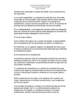 Consultor Jurídico Digital de Honduras
Diccionario Jurídico Edición 2005
Pedidos al 9908397
directamente interesado un poder del estado, esos caracteres son
los siguientes:
a) su improrrogabilidad. La competencia atribuida a los tribunales
nacionales es improrrogable; este principio general opera siempre,
cualquiera sea el criterio territorial, objetivo o funcional de la
competencia, aunque reconoce excepciones: Ver G. El supuesto de
prórroga de la competencia territorial por convenio de partes.
B) su indelegabilidad. La competencia tampoco podrá ser delegada;
pero por razones de auxilio judicial puede delegarse la Comisión de
actos determinados (delegación de la función).
C) es de orden público.
Como atributo del órgano de un poder del estado, la disponibilidad
de la competencia por los particulares es relativa y excepcional.
D) finalmente, en su aspecto negativo, es aplicable de oficio, pues
el órgano jurisdiccional es el primeramente legitimado para defender
la competencia propia.
6) el contenido de la competencia:
comprende el ejercicio total de la potestad jurisdiccional, tanto de la
potestad jurisdiccional, tanto en la cuestión de mérito como en todas
las cuestiones incidentales, comprendiendo también la ejecución de
sus propios mandatos.
7) cuestiones de competencia: la cuestión de competencia surge
cuando entre órganos jurisdiccionales se discute la competencia de
un juez o tribunal para conocer y entender en una causa, pleito o
proceso.
Estas cuestiones forman parte, como especie, de un género de
mayor trascendencia: el conflicto jurisdiccional; y sus congéneres
son los que siguen:
a) el conflicto de poderes: consiste en la colisión de algunos de los
poderes del estado, Ver G.: La Administración pública y los
organismos municipales, o cualquiera de éstos y el órgano
jurisdiccional, donde la esencia del asunto esta en que los
 