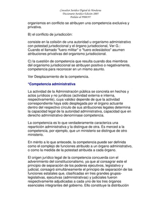 Consultor Jurídico Digital de Honduras
Diccionario Jurídico Edición 2005
Pedidos al 9908397
organismos en conflicto se atribuyen una competencia exclusiva y
privativa.
B) el conflicto de jurisdicción:
consiste en la colisión de una autoridad u organismo administrativo
con potestad jurisdiccional y el órgano jurisdiccional, Ver G.:
Cuando el llamado "fuero militar" o "fuero eclesiástico" asumen
atribuciones privativas del organismo jurisdiccional.
C) la cuestión de competencia que resulta cuando dos miembros
del organismo jurisdiccional se atribuyen positivo o negativamente,
competencia para reconocer en un mismo asunto.
Ver Desplazamiento de la competencia.
*Competencia administrativa
La actividad de la Administración pública se concreta en hechos y
actos jurídicos y no jurídicos (actividad externa e interna,
respectivamente), cuya validez depende de que la actividad
correspondiente haya sido desplegada por el órgano actuante
dentro del respectivo círculo de sus atribuciones legales determina
la capacidad legal de la autoridad administrativa, capacidad que en
derecho administrativo denomínase competencia.
La competencia es lo que verdaderamente caracteriza una
repartición administrativa y la distingue de otra. Es merced a la
competencia, por ejemplo, que un ministerio se distingue de otro
ministerio.
En mérito a lo que antecede, la competencia puede ser definida
como el complejo de funciones atribuido a un órgano administrativo,
o como la medida de la potestad atribuida a cada órgano.
El origen jurídico legal de la competencia concuerda con el
advenimiento del constitucionalismo, ya que al consagrar este el
principio de separación de los poderes ejecutivos, legislativo y
judicial, consagró simultáneamente el principio de separación de las
funciones estatales que, clasificadas en tres grandes grupos-
legislativas, ejecutivas (administrativas) y judiciales fueron
respectivamente adjudicadas a cada uno de los tres órganos
esenciales integrantes del gobierno. Ello constituye la distribución
 