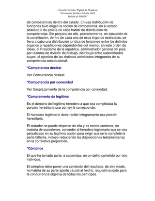 Consultor Jurídico Digital de Honduras
Diccionario Jurídico Edición 2005
Pedidos al 9908397
de competencias dentro del estado. En esa distribución de
funciones tuvo origen la noción de competencia: en el estado
absoluto o de policía no cabe hablar de distribución de
competencias. Sin perjuicio de ello, posteriormente, en ejecución de
la constitución, dentro de cada uno de esos órganos esenciales, se
lleva a cabo una distribución jurídica de funciones entre los distintos
órganos o reparticiones dependientes del mismo. En este orden de
ideas, el Presidente de la república, administrador general del país,
por razones de división del trabajo, distribuye entre subordinados
suyos, el ejercicio de las distintas actividades integrantes de su
competencia constitucional.
*Competencia desleal
Ver Concurrencia desleal.
*Competencia por conexidad
Ver Desplazamiento de la competencia por conexidad.
*Complemento de legítima
Es el derecho del legítimo heredero a que sea completada la
porción hereditaria que por ley le corresponde.
El heredero legitimario debe recibir íntegramente esa porción
hereditaria.
El testador no puede disponer de ella y es norma corriente, en
materia de sucesiones, conceder al heredero legitimario que se vea
perjudicado en su legítima acción para exigir que se le complete la
parte faltante, incluso reduciendo las disposiciones testamentarias
en la correlativa proporción.
*Cómplice
El que ha tomado parte, a sabiendas, en un delito cometido por otro
individuo.
El cómplice debe poner una condición del resultado; de otro modo,
no habría de su parte aporte causal al hecho, requisito exigido para
la concurrencia objetiva de todos los partícipes.
 