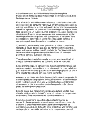 Consultor Jurídico Digital de Honduras
Diccionario Jurídico Edición 2005
Pedidos al 9908397
Conviene destacar ab initio que este contrato no supone
transferencia de la propiedad ni la entrega efectiva del precio, sino
la obligación de hacerlo.
Esta afirmación es válida aun en la llamada compraventa manual o
al contado que se consuma y concluye en forma instantánea con la
entrega simultánea de la cosa y el precio. A primera vista parecería
que en tal hipótesis, las partes no contraen obligación alguna y que
todo se reduce a un trueque o, mas exactamente, a dos tradiciones
simultáneas. Pero no es así, porque en ese trueque no se agotan
las obligaciones de las partes. Así, por ejemplo, el vendedor tiene
que responder por evicción; y si la moneda pagada es falsa, el
comprador podrá ser demandado por cobro de pesos.
2) evolución, en las sociedades primitivas, el tráfico comercial se
realizaba a través del trueque, que se intensifico el intercambio,
aquel instrumento jurídico resultó insuficiente. Surgió naturalmente
la necesidad de adoptar una medida de valores, un bien que
permitiera comprar cualquier otro bien.
Y desde que la moneda fue creada, la compraventa sustituyó al
trueque como base esencia del comercio entre los hombres.
En su primera etapa, la compraventa fue simplemente manual o al
contado; es decir, se cambiaba en el mismo acto la cosa y el dinero
y en ese mismo instante quedaba transferida la propiedad de una y
otro. Más tarde no basto con esta forma elemental.
A veces, el vendedor, no obstante entregar la cosa al comprador, le
daba un plazo para el pago del precio; otras veces, era el vendedor
quien recibía el precio en el acto y entregaba la cosa más tarde;
otras veces, en fin, eran ambas partes las que disponían de un
plazo para cumplir su prestación.
En esta etapa, que naturalmente exigía una cultura jurídica mas
afinada, está ya neta la distinción entre el contrato de compraventa
en si mismo y la transferencia del dominio de la cosa.
En el derecho romano esta idea adquirió la plenitud de su
desarrollo; la compraventa no es otra cosa que el compromiso de
transferir la propiedad de una cosa contra el compromiso de
entregar el precio. Esta distinción entre el contrato y la transferencia
de la propiedad es válida, inclusive, en la compraventa manual.
 