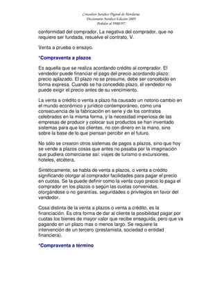 Consultor Jurídico Digital de Honduras
Diccionario Jurídico Edición 2005
Pedidos al 9908397
conformidad del comprador. La negativa del comprador, que no
requiere ser fundada, resuelve el contrato, V.
Venta a prueba o ensayo.
*Compraventa a plazos
Es aquella que se realiza acordando crédito al comprador. El
vendedor puede financiar el pago del precio acordando plazo:
precio aplazado. El plazo no se presume, debe ser concebido en
forma expresa. Cuando se ha concedido plazo, el vendedor no
puede exigir el precio antes de su vencimiento.
La venta a crédito o venta a plazo ha causado un notorio cambio en
el mundo económico y jurídico contemporáneo, como una
consecuencia de la fabricación en serie y de los contratos
celebrados en la misma forma, y la necesidad imperiosa de las
empresas de producir y colocar sus productos se han inventado
sistemas para que los clientes, no con dinero en la mano, sino
sobre la base de lo que piensan percibir en el futuro.
No sólo se crearon otros sistemas de pagos a plazos, sino que hoy
se vende a plazos cosas que antes no pasaba por la imaginación
que pudiera comerciarse así: viajes de turismo o excursiones,
hoteles, etcétera.
Sintéticamente, se habla de venta a plazos, o venta a crédito
significando otorgar al comprador facilidades para pagar el precio
en cuotas. Se la puede definir como la venta cuyo precio lo paga el
comprador en los plazos o según las cuotas convenidas,
otorgándose o no garantías, seguridades o privilegios en favor del
vendedor.
Cosa distinta de la venta a plazos o venta a crédito, es la
financiación. Es otra forma de dar al cliente la posibilidad pagar por
cuotas los bienes de mayor valor que recibe enseguida, pero que va
pagando en un plazo mas o menos largo. Se requiere la
intervención de un tercero (prestamista, sociedad o entidad
financiera).
*Compraventa a término
 