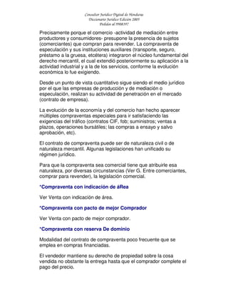Consultor Jurídico Digital de Honduras
Diccionario Jurídico Edición 2005
Pedidos al 9908397
Precisamente porque el comercio -actividad de mediación entre
productores y consumidores- presupone la presencia de sujetos
(comerciantes) que compran para revender. La compraventa de
especulación y sus instituciones auxiliares (transporte, seguro,
préstamo a la gruesa, etcétera) integraron el núcleo fundamental del
derecho mercantil, el cual extendió posteriormente su aplicación a la
actividad industrial y a la de los servicios, conforme la evolución
económica lo fue exigiendo.
Desde un punto de vista cuantitativo sigue siendo el medio jurídico
por el que las empresas de producción y de mediación o
especulación, realizan su actividad de penetración en el mercado
(contrato de empresa).
La evolución de la economía y del comercio han hecho aparecer
múltiples compraventas especiales para ir satisfaciendo las
exigencias del tráfico (contratos CIF, fob; suministros; ventas a
plazos, operaciones bursátiles; las compras a ensayo y salvo
aprobación, etc).
El contrato de compraventa puede ser de naturaleza civil o de
naturaleza mercantil. Algunas legislaciones han unificado su
régimen jurídico.
Para que la compraventa sea comercial tiene que atribuirle esa
naturaleza, por diversas circunstancias (Ver G. Entre comerciantes,
comprar para revender), la legislación comercial.
*Compraventa con indicación de áRea
Ver Venta con indicación de área.
*Compraventa con pacto de mejor Comprador
Ver Venta con pacto de mejor comprador.
*Compraventa con reserva De dominio
Modalidad del contrato de compraventa poco frecuente que se
emplea en compras financiadas.
El vendedor mantiene su derecho de propiedad sobre la cosa
vendida no obstante la entrega hasta que el comprador complete el
pago del precio.
 