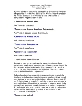 Consultor Jurídico Digital de Honduras
Diccionario Jurídico Edición 2005
Pedidos al 9908397
B) si las condición se cumple, se observará lo dispuesto sobre las
obligaciones de restituir las cosas a sus dueños, mas el vendedor
no volverá a adquirir el dominio de la cosa sino cuando el
comprador le haga tradición de ella.
*Compraventa de cosa ajena
Ver Venta de cosa ajena.
*Compraventa de cosa de calidad Determinada
Ver Venta de cosa de calidad determinada.
*Compraventa de cosa futura
Ver Venta de cosa futura.
*Compraventa de esperanza
Ver Venta de cosa futura.
*Compraventa en comisión
Ver Venta en comisión.
*Compraventa entre ausentes
Cuando el contrato se celebra entre presentes, el acuerdo se
perfecciona en el mismo momento en que la proposición de una de
las partes es aceptada por la otra. Pero la cuestión se complica
cuando se trata de contratos entre ausentes: ?en que momento
queda perfeccionada la compraventa?.
Sobre el punto se han sostenido diversos sistemas: a) según la
teoría de la declaración, el contrato queda concluido desde que el
recipiente de la oferta ha manifestado su voluntad de aceptarla; b)
según la teoría de la expedición, es indispensable, además, que la
aceptación haya sido enviada al ofertante; c) según la teoría de la
recepción es necesario que el ofertante haya recibido la aceptación;
D) finalmente, para la teoría de la cognición el contrato sólo queda
perfeccionado en el momento en que el ofertante ha tenido
conocimiento de la aceptación.
*Compraventa judicial
 