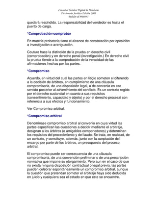 Consultor Jurídico Digital de Honduras
Diccionario Jurídico Edición 2005
Pedidos al 9908397
quedará rescindido. La responsabilidad del vendedor es hasta el
puerto de carga.
*Comprobación-comprobar
En materia probatoria tiene el alcance de constatación por oposición
a investigación o averiguación.
Couture hace la distinción de la prueba en derecho civil
(comprobación) y en derecho penal (investigación.) En derecho civil
la prueba tiende a la comprobación de la veracidad de las
afirmaciones hechas por las partes.
*Compromiso
Acuerdo, en virtud del cual las partes en litigio someten el diferendo
a la decisión de árbitros, en cumplimiento de una cláusula
compromisoria, de una disposición legal, o de convenio en ese
sentido posterior al advenimiento del conflicto. Es un contrato regido
por el derecho sustancial en cuanto a sus requisitos
(consentimiento, capacidad y objeto) y por el derecho procesal con
referencia a sus efectos y funcionamiento.
Ver Compromiso arbitral.
*Compromiso arbitral
Denomínase compromiso arbitral al convenio en cuya virtud las
partes especifican las cuestiones a decidir mediante el arbitraje,
designan a los árbitros (o amigables componedores) y determinan
los requisitos del procedimiento y del laudo. Se trata, en realidad, de
un contrato, y constituye, además, junto con la aceptación del
encargo por parte de los árbitros, un presupuesto del proceso
arbitral.
El compromiso puede ser consecuencia de una cláusula
compromisoria, de una convención preliminar o de una prescripción
normativa que impone su otorgamiento. Pero aun en el caso de que
no exista ninguna disposición contractual o legal previa, las partes
pueden celebrar espontáneamente un compromiso arbitral, aunque
la cuestión que pretendan someter el arbitraje haya sido deducida
en juicio y cualquiera sea el estado en que este se encuentre.
 