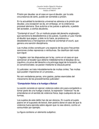 Consultor Jurídico Digital de Honduras
Diccionario Jurídico Edición 2005
Pedidos al 9908397
Prisión por deudas: es el caso en que el deudor, por la sola
circunstancia de serlo, puede ser sometido a prisión.
En la actualidad la tendencia universal es adversa a la prisión por
deudas; una excepción se da, sin embargo, en la ordenanza
procesal alemana. Que autoriza a los jueces a aplicarla, a pedido
del acreedor, a ciertos deudores.
"Contempl of court". Es un instituto propio del derecho anglosajón,
que sanciona la desobediencia a los jueces. Cuando un juez manda
al deudor que pague, y éste no lo hace, se produce su
desobediencia a menosprecio al tribunal (contempt of court), que
genera una sanción disciplinaria.
Las multas civiles constituyen una especie de las poco frecuentes
sanciones civiles represivas o retributivas. Se clasifican del modo
que sigue:
1) legales: son las dispuestas por la ley, como en el caso en que
sancionan al locador que obtiene indebidamente el desalojo de su
inquilino y lo priva del derecho a la prórroga legal de la locación, etc
2) convencionales: se pactan mediante la cláusula penal.
3) judiciales: se trata indudablemente de multas civiles; "las multas
que pueden imponerse en un proceso...
No son verdaderas penas, sino gastos, partes esenciales del
mecanismo de los procedimientos judiciales".
*Compulsión física a la huelga o Boicot
La acción consiste en ejercer violencia sobre otro para compelerlo a
tomar parte de una huelga o boicot, la expresión "violencia" ha de
entenderse en el sentido de violencia física, bajo cualquiera de sus
formas.
Los sujetos de este delito han de ser obreros. En cuanto al sujeto
pasivo en el supuesto de boicot, bien podría darse el caso de que la
violencia fuera ejercida sobre alguien que no sea obrero, contra un
consumidor por ejemplo.
La figura contiene un elemento subjetivo:
 