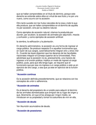 Consultor Jurídico Digital de Honduras
Diccionario Jurídico Edición 2005
Pedidos al 9908397
que se hallan comprendidos en el título de dominio, porque este
derecho se extiende sobre ellos en virtud de ese título y no por uno
nuevo, como ocurre con la accesión.
Otro tanto sucede con los frutos naturales de la cosa y todo lo que
ella produce, que se hallan comprendidos en el dominio de aquélla
no por accesión, sino por su destino natural.
Como ejemplos de accesión natural, citamos la producida por
aluvión, por avulsion, la accesión de animales por adjunción, mezcla
y confusión; y como ejemplos de accesión artificial:
la siembra, la edificación y la plantación.
En derecho administrativo, la accesión es una forma de ingresar al
cargo público. Se produce respecto D e aquellos funcionarios que,
en razón de sus cargos, automáticamente integran otro u otros (Ver
G., Cuando las leyes disponen que los decanos de las facultades
nacionales integran el Consejo superior de la Universidad). Pero
adviértase que la accesión no es, precisamente, una manera de
ingresar a la función pública: implica un modo de ingresó al cargo
público, pues, para que ella tenga lugar, se requiere que el
funcionario que por esa vía ingresa a un cargo público o este ya en
ejercicio de otro cargo, o sea que ya este en ejercicio de la función
pública.
*Accesión continua
Es la accesión definida precedentemente, que se relaciona con los
conceptos de unión o adherencia.
*Accesión de animales
Es el derecho del propietario de un predio para adquirir el dominio
de los animales domesticados que emigran de su lugar de origen y
que, libremente, sin que el los atraiga por ningún medio, se
introducen en su propiedad y toman la costumbre de vivir en ella.
*Accesión de deuda
Ver Asunción acumulativa de deuda.
*Accesión de posesiones
 