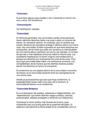 Consultor Jurídico Digital de Honduras
Diccionario Jurídico Edición 2005
Pedidos al 9908397
*Comunero
El que tiene alguna cosa mueble o raíz o hacienda en común con
otro u otros. Ver Condómino.
*Comunicación
Ver Notificación; traslado.
*Comunidad
En términos generales, hay comunidad cuando varias personas
tienen idénticos derechos sobre una cosa o sobre un conjunto de
bienes. Es necesario advertir, sin embargo, que no siempre que
existen derechos de naturaleza análoga o idéntica sobre una misma
cosa, hay comunidad. Existen supuestos en que esos derechos son
excluyentes, de tal modo que cada uno conserva su individualidad
de una manera plena y perfecta; así ocurre, por ejemplo, en el caso
de que dos o mas hipotecas concurran sobre la misma cosa. Los
acreedores hipotecarios no tienen ninguna comunidad entre si,
porque sus derechos son excluyentes los unos de los otros. Para
que haya comunidad debe haber una confluencia armónica, una
compatibilidad, de tal manera que los distintos titulares puedan
ejercer los derechos en forma no excluyente.
El condominio es una especie dentro de la comunidad o comunión
de bienes; es la comunidad existente entre los copropietarios de
una misma cosa.
Desde ya puntualizamos que para que haya condominio, la
propiedad debe recaer sobre una cosa; de lo contrario, la
comunidad de bienes no es condominio.
*Comunidad Británica
Es una Asociación de estados, soberanos e independientes, con
"dependencias" que tienen distintos rasgos jurídicos: colonias,
protectorados, estados protegidos y territorios con fideicomiso.
Constituye la Unión política más Grande de la tierra, pues
comprende casi una quinta parte de la superficie del globo. El
soberano (actualmente la Reina Isabel II) es considerado como el
 