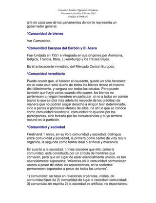 Consultor Jurídico Digital de Honduras
Diccionario Jurídico Edición 2005
Pedidos al 9908397
jefe de cada uno de los parlamentos donde lo representa un
gobernador general.
*Comunidad de bienes
Ver Comunidad.
*Comunidad Europea del Carbón y El Acero
Fue fundada en 1951 e integrada en sus orígenes por Alemania,
Bélgica, Francia, Italia, Luxemburgo y los Países Bajos.
Es el antecedente inmediato del Mercado Común Europeo.
*Comunidad hereditaria
Puede ocurrir que, al fallecer el causante, quede un solo heredero;
en tal caso este será dueño de todos los bienes desde el instante
del fallecimiento, y cargará con todas las deudas. Pero puede
también que haya varios cuando ello ocurre, los bienes no
pertenecen a ningún heredero en particular, si no a todos en común
(salvo lo que se dirá más adelante respecto de los créditos) de
manera que no podrán alegar derecho a ningún bien determinado,
sino a partes o porciones ideales de ellos, he ahí lo que se conoce
como comunidad hereditaria, comunidad no querida por los
participantes, sino forzada por las circunstancias y cuyo término
natural es la partición.
*Comunidad y sociedad
Ferdinand T nnies, en su libro comunidad y sociedad, distingue
entre comunidad y sociedad, la primera como centro de vida real y
orgánica, la segunda como forma ideal o artificial y mecánica.
En cuanto a la sociedad, t nnies sostiene que ella, como la
comunidad, está constituida por un círculo de hombres que
conviven, pero que en lugar de estar esencialmente unidos, es tan
esencialmente separados; "mientras en la comunidad permanecen
unidos a pesar de todas las separaciones, en la sociedad
permanecen separados a pesar de todas las uniones".
1) comunidad: se basa en relaciones orgánicas, vitales, de
comunidad tipos de 2) comunidad de lugar o vecindad; comunidad:
3) comunidad de espíritu 2) la sociedad es artificial, no espontánea;
 