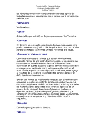 Consultor Jurídico Digital de Honduras
Diccionario Jurídico Edición 2005
Pedidos al 9908397
los hombres permanecen esencialmente separados a pesar de
todas las reuniones; esta signada por el cambio, por L competencia
y el mercado.
*Comunismo
Ver Marxismo.
*Conato
Acto o delito que se inició sin llegar a consumarse. Ver Tentativa.
*Concausa
En derecho se expresa la coexistencia de dos o mas causas en la
producción de un acto jurídico. Serán aplicables a cada una de ellas
por separado todas las normas jurídicas referentes a la causa.
*Concausa en el derecho penal
Concausa es el factor o factores que actúan modificando la
evolución normal de una lesión. Su intervención, si bien agrava las
consecuencias inmediatas o mediatas de la lesión no tiene
repercusión en cuanto a agravar la pena, salvo en los casos en que
era conocida su existencia, como factor potencial o real, por el
autor. Es decir que la concausa ignorada por el autor, no se agrega
al resultado de la lesión; la responsabilidad penal es solo por el
daño directamente producido.
Existen tres formas de relacionar la concausa con el hecho en que
se produjo la lesión: preexistente, simultánea o sobreviviente. La
concausa preexistente también se llama estado anterior y son todas
las malformaciones congénitas (situs inversus, agenesia de un
órgano doble, etcétera), los estados fisiológicos (embarazo,
digestión, etcétera), los estados patológicos localizados o que
constituyen enfermedades generales (tumores oseos y aneurismas,
como ejemplo de los primeros, y diabetes o sífilis, para los
segundos).
*Conceder
Dar u otorgar alguna cosa o derecho.
*Concejo
 