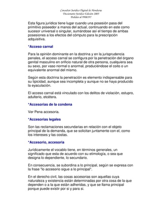 Consultor Jurídico Digital de Honduras
Diccionario Jurídico Edición 2005
Pedidos al 9908397
Esta figura jurídica tiene lugar cuando una posesión pasa del
primitivo poseedor a manos del actual, continuando en este como
sucesor universal o singular, sumándose así el tiempo de ambas
posesiones a los efectos del cómputo para la prescripción
adquisitiva.
*Acceso carnal
Para la opinión dominante en la doctrina y en la jurisprudencia
penales, el acceso carnal se configura por la penetración del órgano
genital masculino en orificio natural de otra persona, cualquiera sea
su sexo, por vaso normal o anormal, produciéndose el coito o un
equivalente anormal del mismo.
Según esta doctrina la penetración es elemento indispensable para
su tipicidad, aunque sea incompleta y aunque no se haya producido
la eyaculación.
El acceso carnal está vinculado con los delitos de violación, estupro,
adulterio, etcétera.
*Accesorias de la condena
Ver Pena accesoria.
*Accesorias legales
Son las reclamaciones secundarias en relación con el objeto
principal de la demanda, que se solicitan juntamente con el, como
los intereses y las costas.
*Accesorio, accesoria
Jurídicamente el vocablo tiene, en términos generales, un
significado que esta de acuerdo con su etimología, o sea que
designa lo dependiente, lo secundario.
En consecuencia, se subordina a lo principal, según se expresa con
la frase "lo accesorio sigue a lo principal".
En el derecho civil, las cosas accesorias son aquellas cuya
naturaleza y existencia están determinadas por otra cosa de la que
dependen o a la que están adheridas, y que se llama principal
porque puede existir por si y para si.
 