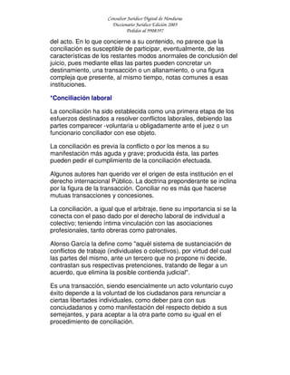 Consultor Jurídico Digital de Honduras
Diccionario Jurídico Edición 2005
Pedidos al 9908397
del acto. En lo que concierne a su contenido, no parece que la
conciliación es susceptible de participar, eventualmente, de las
características de los restantes modos anormales de conclusión del
juicio, pues mediante ellas las partes pueden concretar un
destinamiento, una transacción o un allanamiento, o una figura
compleja que presente, al mismo tiempo, notas comunes a esas
instituciones.
*Conciliación laboral
La conciliación ha sido establecida como una primera etapa de los
esfuerzos destinados a resolver conflictos laborales, debiendo las
partes comparecer -voluntaria u obligadamente ante el juez o un
funcionario conciliador con ese objeto.
La conciliación es previa la conflicto o por los menos a su
manifestación más aguda y grave; producida ésta, las partes
pueden pedir el cumplimiento de la conciliación efectuada.
Algunos autores han querido ver el origen de esta institución en el
derecho internacional Público. La doctrina preponderante se inclina
por la figura de la transacción. Conciliar no es más que hacerse
mutuas transacciones y concesiones.
La conciliación, a igual que el arbitraje, tiene su importancia si se la
conecta con el paso dado por el derecho laboral de individual a
colectivo; teniendo íntima vinculación con las asociaciones
profesionales, tanto obreras como patronales.
Alonso García la define como "aquél sistema de sustanciación de
conflictos de trabajo (individuales o colectivos), por virtud del cual
las partes del mismo, ante un tercero que no propone ni decide,
contrastan sus respectivas pretenciones, tratando de llegar a un
acuerdo, que elimina la posible contienda judicial".
Es una transacción, siendo esencialmente un acto voluntario cuyo
éxito depende a la voluntad de los ciudadanos para renunciar a
ciertas libertades individuales, como deber para con sus
conciudadanos y como manifestación del respecto debido a sus
semejantes, y para aceptar a la otra parte como su igual en el
procedimiento de conciliación.
 