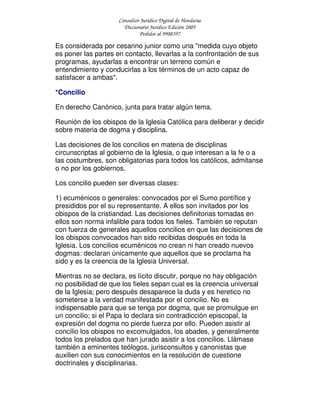 Consultor Jurídico Digital de Honduras
Diccionario Jurídico Edición 2005
Pedidos al 9908397
Es considerada por cesarino junior como una "medida cuyo objeto
es poner las partes en contacto, llevarlas a la confrontación de sus
programas, ayudarlas a encontrar un terreno común e
entendimiento y conducirlas a los términos de un acto capaz de
satisfacer a ambas".
*Concilio
En derecho Canónico, junta para tratar algún tema.
Reunión de los obispos de la Iglesia Católica para deliberar y decidir
sobre materia de dogma y disciplina.
Las decisiones de los concilios en materia de disciplinas
circunscriptas al gobierno de la Iglesia, o que interesan a la fe o a
las costumbres, son obligatorias para todos los católicos, admitanse
o no por los gobiernos.
Los concilio pueden ser diversas clases:
1) ecuménicos o generales: convocados por el Sumo pontífice y
presididos por el su representante. A ellos son invitados por los
obispos de la cristiandad. Las decisiones definitorias tomadas en
ellos son norma infalible para todos los fieles. También se reputan
con fuerza de generales aquellos concilios en que las decisiones de
los obispos convocados han sido recibidas después en toda la
Iglesia. Los concilios ecuménicos no crean ni han creado nuevos
dogmas: declaran únicamente que aquellos que se proclama ha
sido y es la creencia de la Iglesia Universal.
Mientras no se declara, es lícito discutir, porque no hay obligación
no posibilidad de que los fieles sepan cual es la creencia universal
de la Iglesia; pero después desaparece la duda y es heretico no
someterse a la verdad manifestada por el concilio. No es
indispensable para que se tenga por dogma, que se promulgue en
un concilio; si el Papa lo declara sin contradicción episcopal, la
expresión del dogma no pierde fuerza por ello. Pueden asistir al
concilio los obispos no excomulgados, los abades, y generalmente
todos los prelados que han jurado asistir a los concilios. Llámase
también a eminentes teólogos, jurisconsultos y canonistas que
auxilien con sus conocimientos en la resolución de cuestione
doctrinales y disciplinarias.
 