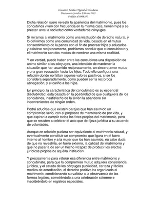 Consultor Jurídico Digital de Honduras
Diccionario Jurídico Edición 2005
Pedidos al 9908397
Dicha relación suele revestir la apariencia del matrimonio, pues los
concubinos viven con frecuencia en la misma casa, tienen hijos y se
prestan ante la sociedad como verdaderos cónyuges.
Si miramos al matrimonio como una institución de derecho natural, y
lo definimos como una comunidad de vida, basada en el mutuo
consentimiento de la partes con el fin de procrear hijos y educarlos
y asistirse recíprocamente, podríamos concluir que el concubinato y
el matrimonio son dos modos de nombrar una misma realidad.
Y en verdad, puede haber entre los concubinos una disposición de
ánimo similar a los cónyuges, una intención de mantener la
situación que han asumido recíprocamente, un sincero amor mutuo
y una gran evocación hacia los hijos. Todo ello configura una
relación donde no faltan algunos valores positivos, si se los
considera separadamente, como pueden ser la recíproca
abnegación, y el cariño a los hijos.
En principio, la característica del concubinato es su escencial
disolubilidad; esta basada en la posibilidad de que cualquiera de los
concubinos, insatisfecho de la Unión la abandone sin
inconvenientes de ningún orden.
Podrá aducirse que existen parejas que han asumido un
compromiso serio, con el propósito de mantenerlo de por vida, y
que aspiran a cumplir todos los fines propios del matrimonio, pero
que se resisten a celebrar el acto que de fijeza jurídica a su acuerdo
de voluntades.
Aunque en relación pudiera ser equivalente al matrimonio natural, y
eventualmente constituir un compromiso que ligara en el fuero
interno al hombre y a la mujer que los han asumido, no cabe duda
de que no revestiría, en fuero externo, la calidad del matrimonio y
que no pasaría de ser un hecho incapaz de producir los efectos
jurídicos propios de aquélla institución.
Y precisamente para valorar esa diferencia entre matrimonio y
concubinato, para que la compromiso mutuo adquiera consistencia
jurídica, y el estado de los cónyuges publicidad, certeza y fáciles
medios de acreditación, el derecho positivo ha organizado el
matrimonio, condicionando su validez a la observancia de las
formas legales, sometiéndolo a una celebración solemne e
inscribiéndolo en registros especiales.
 