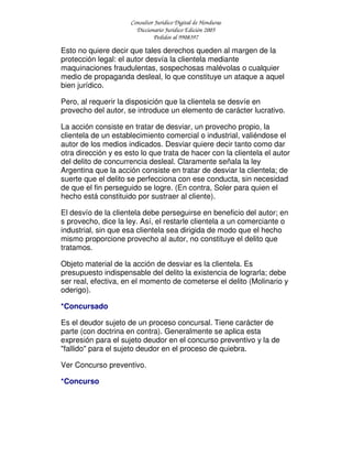 Consultor Jurídico Digital de Honduras
Diccionario Jurídico Edición 2005
Pedidos al 9908397
Esto no quiere decir que tales derechos queden al margen de la
protección legal: el autor desvía la clientela mediante
maquinaciones fraudulentas, sospechosas malévolas o cualquier
medio de propaganda desleal, lo que constituye un ataque a aquel
bien jurídico.
Pero, al requerir la disposición que la clientela se desvíe en
provecho del autor, se introduce un elemento de carácter lucrativo.
La acción consiste en tratar de desviar, un provecho propio, la
clientela de un establecimiento comercial o industrial, valiéndose el
autor de los medios indicados. Desviar quiere decir tanto como dar
otra dirección y es esto lo que trata de hacer con la clientela el autor
del delito de concurrencia desleal. Claramente señala la ley
Argentina que la acción consiste en tratar de desviar la clientela; de
suerte que el delito se perfecciona con ese conducta, sin necesidad
de que el fin perseguido se logre. (En contra, Soler para quien el
hecho está constituido por sustraer al cliente).
El desvío de la clientela debe perseguirse en beneficio del autor; en
s provecho, dice la ley. Así, el restarle clientela a un comerciante o
industrial, sin que esa clientela sea dirigida de modo que el hecho
mismo proporcione provecho al autor, no constituye el delito que
tratamos.
Objeto material de la acción de desviar es la clientela. Es
presupuesto indispensable del delito la existencia de lograrla; debe
ser real, efectiva, en el momento de cometerse el delito (Molinario y
oderigo).
*Concursado
Es el deudor sujeto de un proceso concursal. Tiene carácter de
parte (con doctrina en contra). Generalmente se aplica esta
expresión para el sujeto deudor en el concurso preventivo y la de
"fallido" para el sujeto deudor en el proceso de quiebra.
Ver Concurso preventivo.
*Concurso
 