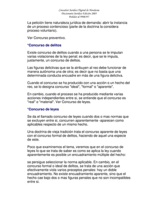 Consultor Jurídico Digital de Honduras
Diccionario Jurídico Edición 2005
Pedidos al 9908397
La petición tiene naturaleza jurídica de demanda: abrir la instancia
de un proceso contencioso (parte de la doctrina la considera
proceso voluntario).
Ver Concurso preventivo.
*Concurso de delitos
Existe concurso de delitos cuando a una persona se le imputan
varias violaciones de la ley penal; es decir, que se le imputa,
justamente, un concurso de delitos.
Las figuras delictivas que se la atribuyen al reo debe funcionar de
manera autónoma una de otra; es decir que no basta que una
determinada conducta encuadre en más de una figura delictiva.
Cuando el concurso se ha producido con una acción o un hecho del
reo, se lo designa concurso "ideal", "formal" o "aparente".
En cambio, cuando el proceso se ha producido mediante varias
acciones independientes entre si, se entiende que el concurso es
"real" o "material". Ver Concurso de leyes.
*Concurso de leyes
Se da el llamado concurso de leyes cuando dos o mas normas que
se excluyen entre si, concurren aparentemente -aparecen como
aplicables respecto de un mismo hecho.
Una doctrina de vieja tradición trata el concurso aparente de leyes
con el concurso formal de delitos, haciendo de aquel una especie
de este.
Poco que examinemos el tema, veremos que en el concurso de
leyes lo que se trata de saber es como se aplica la ley cuando
aparentemente es posible un encuadramiento múltiple del hecho:
se persigue seleccionar la norma aplicable. En cambio, en el
concurso formal o ideal de delitos, se trata de una acción que
efectivamente viola varios preceptos penales: hay un doble
encuadramiento. No existe encuadramiento aparente, sino que el
hecho cae bajo dos o mas figuras penales que no son incompatibles
entre si.
 