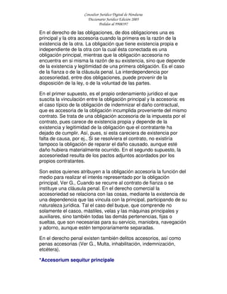 Consultor Jurídico Digital de Honduras
Diccionario Jurídico Edición 2005
Pedidos al 9908397
En el derecho de las obligaciones, de dos obligaciones una es
principal y la otra accesoria cuando la primera es la razón de la
existencia de la otra. La obligación que tiene existencia propia e
independiente de la otra con la cual ésta conectada es una
obligación principal, mientras que la obligación accesoria no
encuentra en si misma la razón de su existencia, sino que depende
de la existencia y legitimidad de una primera obligación. Es el caso
de la fianza o de la cláusula penal. La interdependencia por
accesoriedad, entre dos obligaciones, puede provenir de la
disposición de la ley, o de la voluntad de las partes.
En el primer supuesto, es el propio ordenamiento jurídico el que
suscita la vinculación entre la obligación principal y la accesoria: es
el caso típico de la obligación de indemnizar el daño contractual,
que es accesoria de la obligación incumplida proveniente del mismo
contrato. Se trata de una obligación accesoria de la impuesta por el
contrato, pues carece de existencia propia y depende de la
existencia y legitimidad de la obligación que el contratante ha
dejado de cumplir. Así, pues, si esta careciera de existencia por
falta de causa, por ej., Si se resolviera el contrato, no existiría
tampoco la obligación de reparar el daño causado, aunque esté
daño hubiera materialmente ocurrido. En el segundo supuesto, la
accesoriedad resulta de los pactos adjuntos acordados por los
propios contratantes.
Son estos quienes atribuyen a la obligación accesoria la función del
medio para realizar el interés representado por la obligación
principal, Ver G., Cuando se recurre al contrato de fianza o se
instituye una cláusula penal. En el derecho comercial la
accesoriedad se relaciona con las cosas, mediante la existencia de
una dependencia que las vincula con la principal, participando de su
naturaleza jurídica. Tal el caso del buque, que comprende no
solamente el casco, mástiles, velas y las máquinas principales y
auxiliares, sino también todas las demás pertenencias, fijas o
sueltas, que son necesarias para su servicio, maniobra, navegación
y adorno, aunque estén temporariamente separadas.
En el derecho penal existen también delitos accesorios, así como
penas accesorias (Ver G., Multa, inhabilitación, indemnización,
etcétera).
*Accesorium sequitur principale
 