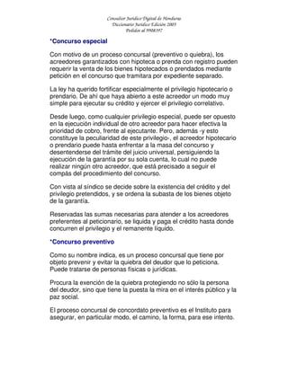 Consultor Jurídico Digital de Honduras
Diccionario Jurídico Edición 2005
Pedidos al 9908397
*Concurso especial
Con motivo de un proceso concursal (preventivo o quiebra), los
acreedores garantizados con hipoteca o prenda con registro pueden
requerir la venta de los bienes hipotecados o prendados mediante
petición en el concurso que tramitara por expediente separado.
La ley ha querido fortificar especialmente el privilegio hipotecario o
prendario. De ahí que haya abierto a este acreedor un modo muy
simple para ejecutar su crédito y ejercer el privilegio correlativo.
Desde luego, como cualquier privilegio especial, puede ser opuesto
en la ejecución individual de otro acreedor para hacer efectiva la
prioridad de cobro, frente al ejecutante. Pero, además -y esto
constituye la peculiaridad de este privilegio-, el acreedor hipotecario
o prendario puede hasta enfrentar a la masa del concurso y
desentenderse del trámite del juicio universal, persiguiendo la
ejecución de la garantía por su sola cuenta, lo cual no puede
realizar ningún otro acreedor, que está precisado a seguir el
compás del procedimiento del concurso.
Con vista al síndico se decide sobre la existencia del crédito y del
privilegio pretendidos, y se ordena la subasta de los bienes objeto
de la garantía.
Reservadas las sumas necesarias para atender a los acreedores
preferentes al peticionario, se liquida y paga el crédito hasta donde
concurren el privilegio y el remanente líquido.
*Concurso preventivo
Como su nombre indica, es un proceso concursal que tiene por
objeto prevenir y evitar la quiebra del deudor que lo peticiona.
Puede tratarse de personas físicas o jurídicas.
Procura la exención de la quiebra protegiendo no sólo la persona
del deudor, sino que tiene la puesta la mira en el interés público y la
paz social.
El proceso concursal de concordato preventivo es el Instituto para
asegurar, en particular modo, el camino, la forma, para ese intento.
 