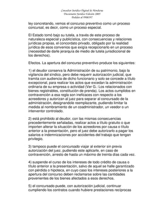 Consultor Jurídico Digital de Honduras
Diccionario Jurídico Edición 2005
Pedidos al 9908397
ley concretando, vemos el concurso preventivo como un proceso
concursal, es decir, como un proceso especial.
El Estado tomó bajo su tutela, a través de este proceso de
naturaleza especial y publicística, con consecuencias y relaciones
jurídicas propias, el concordato privado, obligado por la realidad
jurídica de esos convenios que exigía recepcionarlo en un proceso
(necesidad de darle jerarquía de medio de tutela jurisdiccional de
los derechos).
Efectos. La apertura del concurso preventivo produce los siguientes:
1) el deudor conserva la Administración de su patrimonio, bajo la
vigilancia del síndico, pero debe requerir autorización judicial, que
tramita con audiencia de dicho funcionario y solo se concede a título
excepcional, para realizar los actos que excedan la administración
ordinaria de su empresa o actividad (Ver G.: Los relacionados con
bienes registrables, constitución de prenda). Los actos cumplidos en
contravención a esa regla son ineficaces con respecto a los
acreedores y autorizan al juez para separar al concursado de la
administración, designandole reemplazante, pudiendo limitar la
medida al nombramiento de un coadministrador, un veedor o un
interventor controlado.
2) está prohibido al deudor, con las mismas consecuencias
precedentemente señaladas, realizar actos a título gratuito o que
importen alterar la situación de los acreedores por causa o título
anterior a la presentación, pero el juez debe autorizarlo a pagar los
salarios e indemnizaciones por accidentes del trabajo que tengan
privilegio.
3) tampoco puede el concursado viajar al exterior sin previa
autorización del juez, pudiendo este aplicarle, en caso de
contravención, arresto de hasta un máximo de treinta días cada vez.
4) suspende el curso de los intereses de todo crédito de causa o
título anterior a la presentación, salvo de aquel se halle garantizado
con pérdida o hipoteca, en cuyo caso los intereses posteriores a la
apertura del concurso deben reclamarse sobre las cantidades
provenientes de los bienes afectados a esos derechos.
5) el concursado puede, con autorización judicial, continuar
cumpliendo los contratos cuando hubiere prestaciones recíprocas
 