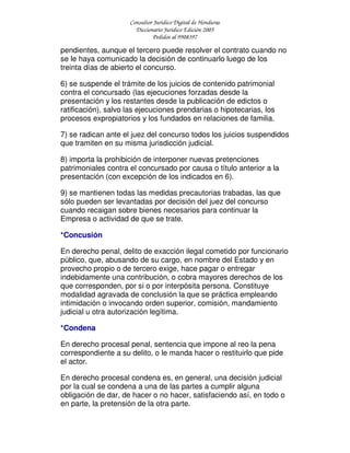 Consultor Jurídico Digital de Honduras
Diccionario Jurídico Edición 2005
Pedidos al 9908397
pendientes, aunque el tercero puede resolver el contrato cuando no
se le haya comunicado la decisión de continuarlo luego de los
treinta días de abierto el concurso.
6) se suspende el trámite de los juicios de contenido patrimonial
contra el concursado (las ejecuciones forzadas desde la
presentación y los restantes desde la publicación de edictos o
ratificación), salvo las ejecuciones prendarias o hipotecarias, los
procesos expropiatorios y los fundados en relaciones de familia.
7) se radican ante el juez del concurso todos los juicios suspendidos
que tramiten en su misma jurisdicción judicial.
8) importa la prohibición de interponer nuevas pretenciones
patrimoniales contra el concursado por causa o título anterior a la
presentación (con excepción de los indicados en 6).
9) se mantienen todas las medidas precautorias trabadas, las que
sólo pueden ser levantadas por decisión del juez del concurso
cuando recaigan sobre bienes necesarios para continuar la
Empresa o actividad de que se trate.
*Concusión
En derecho penal, delito de exacción ilegal cometido por funcionario
público, que, abusando de su cargo, en nombre del Estado y en
provecho propio o de tercero exige, hace pagar o entregar
indebidamente una contribución, o cobra mayores derechos de los
que corresponden, por si o por interpósita persona. Constituye
modalidad agravada de conclusión la que se práctica empleando
intimidación o invocando orden superior, comisión, mandamiento
judicial u otra autorización legítima.
*Condena
En derecho procesal penal, sentencia que impone al reo la pena
correspondiente a su delito, o le manda hacer o restituirlo que pide
el actor.
En derecho procesal condena es, en general, una decisión judicial
por la cual se condena a una de las partes a cumplir alguna
obligación de dar, de hacer o no hacer, satisfaciendo así, en todo o
en parte, la pretensión de la otra parte.
 