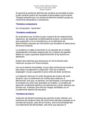 Consultor Jurídico Digital de Honduras
Diccionario Jurídico Edición 2005
Pedidos al 9908397
En general la sentencia definitiva de condena es favorable al actor,
si bien también podría ser favorable al demandado reconviniente.
Téngase presente que una sentencia definitiva también puede ser
meramente declaratoria o constitutiva.
*Condena compulsoria
Ver Compulsión; "astreintes".
*Condena condicional
Es el beneficio que confiere la gran mayoría de los ordenamiento
represivos, de suspender la efectividad de la pena, condicionando
esa suspensión a la no reincidencia y al cumplimiento de
determinados recaudos de información que acrediten la observancia
de buena conducta.
La condena es viable únicamente en el supuesto de no mediar
antecedentes criminales respecto del reo y tratarse de aquellos
delitos en cuyos supuestos especifícamente la ley autoriza su
aplicación.
Existen dos sistemas que estructuran en forma diversa esta
institución aunque con fines similares.
Uno es el sistema francobelga: el juez dicta sentencia de condena
pero deja en suspensión su ejecución. Otro es el sistema
anglosajón: el juez suspende el juicio antes de dictar sentencia.
La institución tiene por fin evitar las penas de encierro de corta
duración, que no solamente son inútiles para reeducar al
delincuente, sino que, en general, son perniciosas y corruptoras por
el contacto con otros reos avezados en el delito. La condena de
ejecución condicional significa una advertencia a quien delinque por
primera vez, al tiempo que evita los riesgos señalados con el
cumplimiento efectivo de esa pena.
*Condena de futuro
Institución de derecho procesal que permite al actor obtener una
sentencia de condena antes del vencimiento del plazo pactado en el
contrato de locación, para de tal manera, ante la eventualidad del
incumplimiento del demandado, solo tener que ejecutar el
 