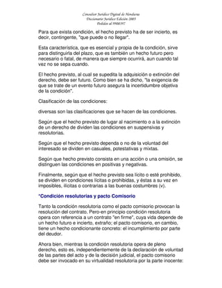 Consultor Jurídico Digital de Honduras
Diccionario Jurídico Edición 2005
Pedidos al 9908397
Para que exista condición, el hecho previsto ha de ser incierto, es
decir, contingente, "que puede o no llegar".
Esta característica, que es esencial y propia de la condición, sirve
para distinguirla del plazo, que es también un hecho futuro pero
necesario o fatal, de manera que siempre ocurrirá, aun cuando tal
vez no se sepa cuando.
El hecho previsto, al cual se supedita la adquisición o extinción del
derecho, debe ser futuro. Como bien se ha dicho, "la exigencia de
que se trate de un evento futuro asegura la incertidumbre objetiva
de la condición".
Clasificación de las condiciones:
diversas son las clasificaciones que se hacen de las condiciones.
Según que el hecho previsto de lugar al nacimiento o a la extinción
de un derecho de dividen las condiciones en suspensivas y
resolutorias.
Según que el hecho previsto dependa o no de la voluntad del
interesado se dividen en casuales, potestativas y mixtas.
Según que hecho previsto consista en una acción o una omisión, se
distinguen las condiciones en positivas y negativas.
Finalmente, según que el hecho previsto sea lícito o esté prohibido,
se dividen en condiciones lícitas o prohibidas, y éstas a su vez en
imposibles, ilícitas o contrarias a las buenas costumbres (v).
*Condición resolutorias y pacto Comisorio
Tanto la condición resolutoria como el pacto comisorio provocan la
resolución del contrato. Pero-en principio condición resolutoria
opera con referencia a un contrato "en firme", cuya vida depende de
un hecho futuro e incierto, extraño; el pacto comisorio, en cambio,
tiene un hecho condicionante concreto: el incumplimiento por parte
del deudor.
Ahora bien, mientras la condición resolutoria opera de pleno
derecho, esto es, independientemente de la declaración de voluntad
de las partes del acto y de la decisión judicial, el pacto comisorio
debe ser invocado en su virtualidad resolutoria por la parte inocente:
 