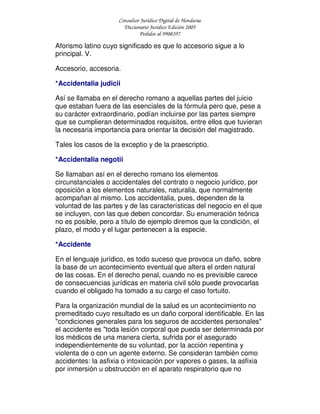 Consultor Jurídico Digital de Honduras
Diccionario Jurídico Edición 2005
Pedidos al 9908397
Aforismo latino cuyo significado es que lo accesorio sigue a lo
principal. V.
Accesorio, accesoria.
*Accidentalia judicii
Así se llamaba en el derecho romano a aquellas partes del juicio
que estaban fuera de las esenciales de la fórmula pero que, pese a
su carácter extraordinario, podían incluirse por las partes siempre
que se cumplieran determinados requisitos, entre ellos que tuvieran
la necesaria importancia para orientar la decisión del magistrado.
Tales los casos de la exceptio y de la praescriptio.
*Accidentalia negotii
Se llamaban así en el derecho romano los elementos
circunstanciales o accidentales del contrato o negocio jurídico, por
oposición a los elementos naturales, naturalia, que normalmente
acompañan al mismo. Los accidentalia, pues, dependen de la
voluntad de las partes y de las características del negocio en el que
se incluyen, con las que deben concordar. Su enumeración teórica
no es posible, pero a título de ejemplo diremos que la condición, el
plazo, el modo y el lugar pertenecen a la especie.
*Accidente
En el lenguaje jurídico, es todo suceso que provoca un daño, sobre
la base de un acontecimiento eventual que altera el orden natural
de las cosas. En el derecho penal, cuando no es previsible carece
de consecuencias jurídicas en materia civil sólo puede provocarlas
cuando el obligado ha tomado a su cargo el caso fortuito.
Para la organización mundial de la salud es un acontecimiento no
premeditado cuyo resultado es un daño corporal identificable. En las
"condiciones generales para los seguros de accidentes personales"
el accidente es "toda lesión corporal que pueda ser determinada por
los médicos de una manera cierta, sufrida por el asegurado
independientemente de su voluntad, por la acción repentina y
violenta de o con un agente externo. Se consideran también como
accidentes: la asfixia o intoxicación por vapores o gases, la asfixia
por inmersión u obstrucción en el aparato respiratorio que no
 