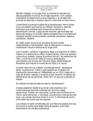 Consultor Jurídico Digital de Honduras
Diccionario Jurídico Edición 2005
Pedidos al 9908397
Marcelo malpighi, en el siglo XVII, se interesó en estudiar los
dibujos papilares humanos. En el siglo siguiente, ruich y albino
extendieron la observación a otras especies y, en el siglo XIX,
purkinje los describe y clasifica, pero sin vislumbrar su valor futuro.
Locard llama a purkinje el padre de la dactiloscopía. Henry faulds
tuvo una célebre controversia con William herschel y, además,
luchó para que scotland yard incorporara la técnica a la
identificación criminal. Luego de ello herschel, administrador del
distrito de hooghy, en la india inglesa (bengala) lleva a la práctica la
impresión dactilar en documentos, contratos, pensiones, registros
carcelarios, etcétera.
En 1888, Galton enuncia los principios de perennidad,
inalterabilidad e individualidad, hace la descripción e intenta la
clasificación natural o teórica de su finger print.
Juan Vucetich, nacido en Yugoslavia, llegó a la Argentina en 1884 e
ingreso en la policía de La Plata. Al poco tiempo, inicia sus estudios
y enuncia su método. Impone la primera ficha el 1 de septiembre de
1891, y el 25 de junio de 1892 se inicia la dactiloscopía
criminalística con el caso de Francisca Rojas, doble filicida de
Necochea; que imputa la muerte de sus hijos a un vecino.
Vucetich denomino su método "icnofalangometria", lacassagne
llamó "vucetichismo" (1904) a este sistema de 10 dedos con
clasificación denunciada en 1896jubilado ya, en 1913, luego de un
viaje de difusión, regresa y se aboca a otra creación: el registro de
identificación de las personas, hasta 1917, en que se suspende el
trabajo.
Su método fue denominado por latzina "dactiloscopía".
Crestas papilares: desde el punto de vista anatómico son
conformaciones dermicas cubiertas por las cinco capas
epidermicas. Pueden ser vasculares, cuando solo contienen en su
interior esos elementos, o nerviosas, cuando tienen corpusculos del
tacto. Las crestas dermicas tienen 0, 2 a 0, 5 milímetros de ancho;
entre ellas hay surcos que las separan.
Las crestas no están constituidas por una hilera de papilas sino que
la cima de la cresta tiene doble hilera de papilas, entre ellas
desembocan los canales sudoriparos.
 