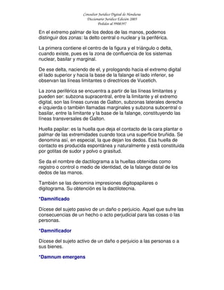 Consultor Jurídico Digital de Honduras
Diccionario Jurídico Edición 2005
Pedidos al 9908397
En el extremo palmar de los dedos de las manos, podemos
distinguir dos zonas: la delto central o nuclear y la periférica.
La primera contiene el centro de la figura y el triángulo o delta,
cuando existe, pues es la zona de confluencia de los sistemas
nuclear, basilar y marginal.
De ese delta, naciendo de el, y prologando hacia el extremo digital
el lado superior y hacia la base de la falange el lado inferior, se
observan las líneas limitantes o directrices de Vucetich.
La zona periférica se encuentra a partir de las líneas limitantes y
pueden ser: subzona supracentral, entre la limitante y el extremo
digital, son las líneas curvas de Galton, subzonas laterales derecha
e izquierda o también llamadas marginales y subzona subcentral o
basilar, entre la limitante y la base de la falange, constituyendo las
líneas transversales de Galton.
Huella papilar: es la huella que deja el contacto de la cara plantar o
palmar de las extremidades cuando toca una superficie bruñida. Se
denomina así, en especial, la que dejan los dedos. Esa huella de
contacto es producida espontánea y naturalmente y está constituida
por gotitas de sudor y polvo o grasitud.
Se da el nombre de dactilograma a la huellas obtenidas como
registro o control o medio de identidad, de la falange distal de los
dedos de las manos.
También se las denomina impresiones digitopapilares o
digitograma. Su obtención es la dactilotecnia.
*Damnificado
Dícese del sujeto pasivo de un daño o perjuicio. Aquel que sufre las
consecuencias de un hecho o acto perjudicial para las cosas o las
personas.
*Damnificador
Dícese del sujeto activo de un daño o perjuicio a las personas o a
sus bienes.
*Damnum emergens
 