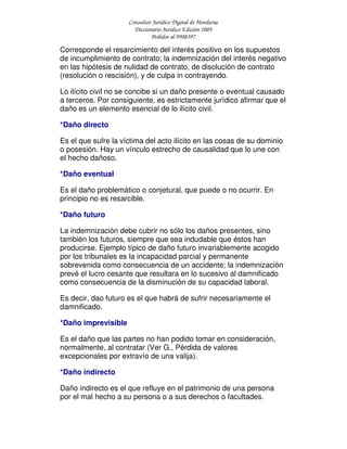 Consultor Jurídico Digital de Honduras
Diccionario Jurídico Edición 2005
Pedidos al 9908397
Corresponde el resarcimiento del interés positivo en los supuestos
de incumplimiento de contrato; la indemnización del interés negativo
en las hipótesis de nulidad de contrato, de disolución de contrato
(resolución o rescisión), y de culpa in contrayendo.
Lo ilícito civil no se concibe si un daño presente o eventual causado
a terceros. Por consiguiente, es estrictamente jurídico afirmar que el
daño es un elemento esencial de lo ilícito civil.
*Daño directo
Es el que sufre la víctima del acto ilícito en las cosas de su dominio
o posesión. Hay un vínculo estrecho de causalidad que lo une con
el hecho dañoso.
*Daño eventual
Es el daño problemático o conjetural, que puede o no ocurrir. En
principio no es resarcible.
*Daño futuro
La indemnización debe cubrir no sólo los daños presentes, sino
también los futuros, siempre que sea indudable que éstos han
producirse. Ejemplo típico de daño futuro invariablemente acogido
por los tribunales es la incapacidad parcial y permanente
sobrevenida como consecuencia de un accidente; la indemnización
prevé el lucro cesante que resultara en lo sucesivo al damnificado
como consecuencia de la disminución de su capacidad laboral.
Es decir, dao futuro es el que habrá de sufrir necesariamente el
damnificado.
*Daño imprevisible
Es el daño que las partes no han podido tomar en consideración,
normalmente, al contratar (Ver G., Pérdida de valores
excepcionales por extravío de una valija).
*Daño indirecto
Daño indirecto es el que refluye en el patrimonio de una persona
por el mal hecho a su persona o a sus derechos o facultades.
 