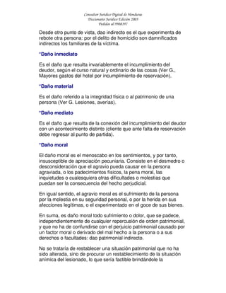 Consultor Jurídico Digital de Honduras
Diccionario Jurídico Edición 2005
Pedidos al 9908397
Desde otro punto de vista, dao indirecto es el que experimenta de
rebote otra persona: por el delito de homicidio son damnificados
indirectos los familiares de la víctima.
*Daño inmediato
Es el daño que resulta invariablemente el incumplimiento del
deudor, según el curso natural y ordinario de las cosas (Ver G.,
Mayores gastos del hotel por incumplimiento de reservación).
*Daño material
Es el daño referido a la integridad física o al patrimonio de una
persona (Ver G. Lesiones, averías).
*Daño mediato
Es el daño que resulta de la conexión del incumplimiento del deudor
con un acontecimiento distinto (cliente que ante falta de reservación
debe regresar al punto de partida).
*Daño moral
El daño moral es el menoscabo en los sentimientos, y por tanto,
insusceptible de apreciación pecuniaria. Consiste en el desmedro o
desconsideración que el agravio pueda causar en la persona
agraviada, o los padecimientos físicos, la pena moral, las
inquietudes o cualesquiera otras dificultades o molestias que
puedan ser la consecuencia del hecho perjudicial.
En igual sentido, el agravio moral es el sufrimiento de la persona
por la molestia en su seguridad personal, o por la herida en sus
afecciones legítimas, o el experimentado en el goce de sus bienes.
En suma, es daño moral todo sufrimiento o dolor, que se padece,
independientemente de cualquier repercusión de orden patrimonial,
y que no ha de confundirse con el perjuicio patrimonial causado por
un factor moral o derivado del mal hecho a la persona o a sus
derechos o facultades: dao patrimonial indirecto.
No se trataría de restablecer una situación patrimonial que no ha
sido alterada, sino de procurar un restablecimiento de la situación
anímica del lesionado, lo que sería factible brindándole la
 