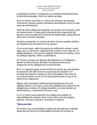 Consultor Jurídico Digital de Honduras
Diccionario Jurídico Edición 2005
Pedidos al 9908397
posibilidad de colmar o compensar con satisfacciones placenteras
la aflicciones pasadas. Dolor con placer se paga.
Solo se trata de encontrar un criterio de valuación aproximada.
Finalmente, tampoco puede entenderse escandaloso entrar en esta
clase de estimaciones.
Ante las serias objeciones opuestas, los autores han buscado, fuera
del resarcimiento, el adecuado fundamento de la reparación del
agravio moral causado por la ofensa del responsable, gestándose la
teoría de la "sanción ejemplar".
Derecho comparado: en materia de daño moral es posible clasificar
las legislaciones extranjeras en tres grupos:
A) en primer lugar, están los países de codificación anterior a este
siglo, que no mencionan explícitamente el daño moral: tales son, el
código Napoleón y los que han seguido fielmente sus huellas, como
los códigos español, chileno y colombiano.
En Francia, aunque con algunas discrepancias, se ha llegado a
admitir la indemnización del daño moral proveniente de la
inejecución de las obligaciones convencionales.
B) en un segundo grupo se encuentran los países que solo admiten
la reparación del daño moral en supuestos de excepción. En
principio las lesiones morales no son computables a los fines de
una indemnización; lo son en los casos particulares en que la ley
determina la reparación.
Siguen esta orientación codificaciones prestigiosas como los
códigos alemán, civil suizo y suizo de la obligaciones, polaco de las
obligaciones e italiano. El código brasileño se enrola también en
esta tendencia, y asimismo el common Law.
C) en un tercer grupo aparecen los códigos que aceptan la
resarcibilidad de cualquier daño moral, tales como los códigos
japonés, mexicano, peruano, venezolano y libanés.
*Daño previsto
Es el daño cuya eventualidad no podía ser ignorada por el deudor.
Aquel que de hecho ha contemplado al tiempo de contraer la
 
