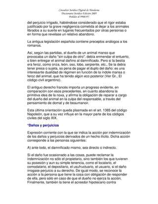 Consultor Jurídico Digital de Honduras
Diccionario Jurídico Edición 2005
Pedidos al 9908397
del perjuicio irrigado, habiéndose considerado que el rigor estaba
justificado por la grave negligencia cometida al dejar a los animales
librados a su suerte en lugares frecuentados por otras personas o
en forma que revelase un relativo abandono.
La antigua legislación española contiene preceptos análogos a los
romanos.
Así, según las partidas, el dueño de un animal manso que
provocaba un daño "sin culpa de otro", debía enmendar el entuerto,
o bien entregar el animal dañino al damnificado. Pero si la bestia
era feroz, como onza, león, oso, lobo, serpiente, etc., Se la debía
tener presa o sujeta, so pena de pagar el duplo del daño: es una
interesante dualidad de régimen en función de la índole mansa o
feroz del animal, que ha tenido algún eco posterior (Ver Gr., El
código civil argentino).
El antiguo derecho francés importa un progreso evidente, en
comparación con esos precedentes, en cuanto abandona la
primitiva idea de la noxa, y afirma la obligación de reparar a cargo
del dueño del animal en la culpa del responsable, a través del
pensamiento de domat y de beaumanoir.
Esta última orientación queda plasmada en el art. 1385 del código
Napoleón, que a su vez influye en la mayor parte de los códigos
civiles del siglo XIX.
*Daños y perjuicios
Expresión corriente con la que se indica la acción por indemnización
de los daños y perjuicios derivados de un hecho ilícito. Dicha acción
corresponde a las personas siguientes:
A) ante todo, el damnificado mismo, sea directo o indirecto.
Si el daño fue ocasionado a las cosas, puede reclamar la
indemnización no sólo el propietario, sino también los que tuvieren
su posesión y aun su simple tenencia, como el locatario, el
comodatario, el depositario, el usufructuario, el usuario, si el daño
irrogase perjuicio a su derecho. De igual modo, se reconoce la
acción a la persona que tiene la cosa con obligación de responder
de ella, pero sólo en caso de que el dueño no ejerza la acción.
Finalmente, también la tiene el acreedor hipotecario contra
 