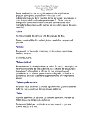 Consultor Jurídico Digital de Honduras
Diccionario Jurídico Edición 2005
Pedidos al 9908397
Frase mediante la cual se significa que un efecto jurídico se
produce por expresa disposición y fuerza de la ley
independientemente de la voluntad de las personas y sin requerir el
cumplimiento de formalidades previas (Ver G., El mandato se
extingue de pleno derecho con la muerte del mandante o del
mandatario; la compensación cuando es procedente opera de pleno
derecho).
*Deán
Forma anticuada de significar jefe de un grupo de diez.
Quien preside el Cabildo en las iglesias catedrales, después del
prelado.
*Debate
En general, controversia; posiciones controvertidas respecto de
hecho o derecho.
Contienda, lucha.
*Debate judicial
En sentido amplio es equivalente de pleito. En sentido restringido se
refiere al desarrollo de una audiencia. Así se habla de "clausura de
los debates" refiriéndose al informe de viva voz que hace el
presidente de un tribunal (generalmente colegiado), al finalizar la
audiencia y antes de la sentencia (generalmente en competencia
penal).
*Debate parlamentario
El que se lleva a cabo en Cámaras o parlamentos y que caracteriza
la forma representativa o democrática de gobierno.
*Debe
Aspecto pasivo de un balance. Lo contrario del haber. Por eso se
habla de cuenta del pasivo o del debe.
En la contabilidad por partida doble se expresa así lo que una
cuenta adeuda a la otra.
 