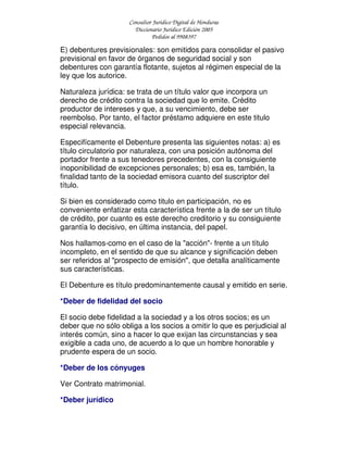 Consultor Jurídico Digital de Honduras
Diccionario Jurídico Edición 2005
Pedidos al 9908397
E) debentures previsionales: son emitidos para consolidar el pasivo
previsional en favor de órganos de seguridad social y son
debentures con garantía flotante, sujetos al régimen especial de la
ley que los autorice.
Naturaleza jurídica: se trata de un título valor que incorpora un
derecho de crédito contra la sociedad que lo emite. Crédito
productor de intereses y que, a su vencimiento, debe ser
reembolso. Por tanto, el factor préstamo adquiere en este titulo
especial relevancia.
Especifícamente el Debenture presenta las siguientes notas: a) es
título circulatorio por naturaleza, con una posición autónoma del
portador frente a sus tenedores precedentes, con la consiguiente
inoponibilidad de excepciones personales; b) esa es, también, la
finalidad tanto de la sociedad emisora cuanto del suscriptor del
título.
Si bien es considerado como titulo en participación, no es
conveniente enfatizar esta característica frente a la de ser un título
de crédito, por cuanto es este derecho creditorio y su consiguiente
garantía lo decisivo, en última instancia, del papel.
Nos hallamos-como en el caso de la "acción"- frente a un título
incompleto, en el sentido de que su alcance y significación deben
ser referidos al "prospecto de emisión", que detalla analíticamente
sus características.
El Debenture es título predominantemente causal y emitido en serie.
*Deber de fidelidad del socio
El socio debe fidelidad a la sociedad y a los otros socios; es un
deber que no sólo obliga a los socios a omitir lo que es perjudicial al
interés común, sino a hacer lo que exijan las circunstancias y sea
exigible a cada uno, de acuerdo a lo que un hombre honorable y
prudente espera de un socio.
*Deber de los cónyuges
Ver Contrato matrimonial.
*Deber jurídico
 