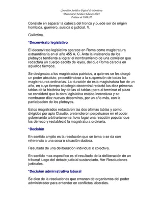 Consultor Jurídico Digital de Honduras
Diccionario Jurídico Edición 2005
Pedidos al 9908397
Consiste en separar la cabeza del tronco y puede ser de origen
homicida, guerrero, suicida o judicial. V.
Guillotina.
*Decenvirato legislativo
El decenvirato legislativo aparece en Roma como magistratura
extraordinaria en el año 455 A. C. Ante la insistencia de los
plebeyos tendiente a lograr el nombramiento de una comision que
redactara un cuerpo escrito de leyes, del que Roma carecía en
aquellos tiempos.
Se designaba a los magistrados patricios, a quienes se les otorgó
un poder absoluto, procediéndose a la suspensión de todas las
magistraturas ordinarias. La duración de esta magistratura fue de un
año, en cuyo tiempo el colegio decenviral redactó las diez primeras
tablas de la histórica ley de las xii tablas; pero al terminar el plazo
se consideró que la obra legislativa estaba inconclusa y se
nombraron diez nuevos decenviros, por un año más, con la
participación de los plebeyos.
Estos magistrados redactaron las dos últimas tablas y como,
dirigidos por apio Claudio, pretendieron perpetuarse en el poder
gobernando arbitrariamente, tuvo lugar una reacción popular que
los derroco y restableció la magistratura ordinaria.
*Decisión
En sentido amplio es la resolución que se toma o se da con
referencia a una cosa o situación dudosa.
Resultado de una deliberación individual o colectiva.
En sentido mas especifico es el resultado de la deliberación de un
tribunal luego del debate judicial sustanciado. Ver Resoluciones
judiciales.
*Decisión administrativa laboral
Se dice de la resoluciones que emanan de organismos del poder
administrador para entender en conflictos laborales.
 