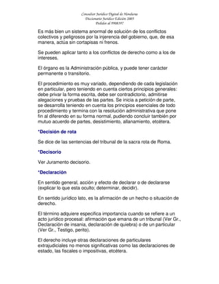 Consultor Jurídico Digital de Honduras
Diccionario Jurídico Edición 2005
Pedidos al 9908397
Es más bien un sistema anormal de solución de los conflictos
colectivos y peligrosos por la injerencia del gobierno, que, de esa
manera, actúa sin cortapisas ni frenos.
Se pueden aplicar tanto a los conflictos de derecho como a los de
intereses.
El órgano es la Administración pública, y puede tener carácter
permanente o transitorio.
El procedimiento es muy variado, dependiendo de cada legislación
en particular, pero teniendo en cuenta ciertos principios generales:
debe privar la forma escrita, debe ser contradictorio, admitirse
alegaciones y pruebas de las partes. Se inicia a petición de parte,
se desarrolla teniendo en cuenta los principios esenciales de todo
procedimiento y termina con la resolución administrativa que pone
fin al diferendo en su forma normal, pudiendo concluir también por
mutuo acuerdo de partes, desistimiento, allanamiento, etcétera.
*Decisión de rota
Se dice de las sentencias del tribunal de la sacra rota de Roma.
*Decisorio
Ver Juramento decisorio.
*Declaración
En sentido general, acción y efecto de declarar o de declararse
(explicar lo que esta oculto; determinar, decidir).
En sentido jurídico lato, es la afirmación de un hecho o situación de
derecho.
El término adquiere especifica importancia cuando se refiere a un
acto jurídico procesal: afirmación que emana de un tribunal (Ver Gr.,
Declaración de insania, declaración de quiebra) o de un particular
(Ver Gr., Testigo, perito).
El derecho incluye otras declaraciones de particulares
extrajudiciales no menos significativas como las declaraciones de
estado, las fiscales o impositivas, etcétera.
 