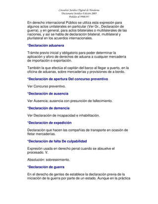 Consultor Jurídico Digital de Honduras
Diccionario Jurídico Edición 2005
Pedidos al 9908397
En derecho internacional Público se utiliza esta expresión para
algunos actos unilaterales en particular (Ver Gr., Declaración de
guerra), y en general, para actos bilaterales o multilaterales de las
naciones, y así se habla de declaración bilateral, multilateral y
plurilateral en los acuerdos internacionales.
*Declaración aduanera
Trámite previo inicial y obligatorio para poder determinar la
aplicación y aforo de derechos de aduana a cualquier mercadería
de importación o exportación.
También la que efectúa el capitán del barco al llegar a puerto, en la
oficina de aduanas, sobre mercaderías y provisiones de a bordo.
*Declaración de apertura Del concurso preventivo
Ver Concurso preventivo.
*Declaración de ausencia
Ver Ausencia; ausencia con presunción de fallecimiento.
*Declaración de demencia
Ver Declaración de incapacidad e inhabilitación.
*Declaración de expedición
Declaración que hacen las compañías de transporte en ocasión de
fletar mercaderías.
*Declaración de falta De culpabilidad
Expresión usada en derecho penal cuando se absuelve el
procesado. V.
Absolución: sobreseimiento.
*Declaración de guerra
En el derecho de gentes de establece la declaración previa de la
iniciación de la guerra por parte de un estado. Aunque en la práctica
 