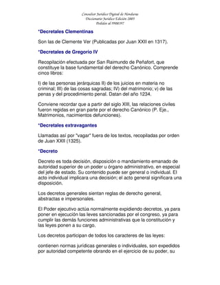 Consultor Jurídico Digital de Honduras
Diccionario Jurídico Edición 2005
Pedidos al 9908397
*Decretales Clementinas
Son las de Clemente Ver (Publicadas por Juan XXII en 1317).
*Decretales de Gregorio IV
Recopilación efectuada por San Raimundo de Peñafort, que
constituye la base fundamental del derecho Canónico. Comprende
cinco libros:
I) de las personas jerárquicas II) de los juicios en materia no
criminal; III) de las cosas sagradas; IV) del matrimonio; v) de las
penas y del procedimiento penal. Datan del año 1234.
Conviene recordar que a partir del siglo XIII, las relaciones civiles
fueron regidas en gran parte por el derecho Canónico (P. Eje.,
Matrimonios, nacimientos defunciones).
*Decretales extravagantes
Llamadas así por "vagar" fuera de los textos, recopiladas por orden
de Juan XXII (1325).
*Decreto
Decreto es toda decisión, disposición o mandamiento emanado de
autoridad superior de un poder u órgano administrativo, en especial
del jefe de estado. Su contenido puede ser general o individual. El
acto individual implicara una decisión; el acto general significara una
disposición.
Los decretos generales sientan reglas de derecho general,
abstractas e impersonales.
El Poder ejecutivo actúa normalmente expidiendo decretos, ya para
poner en ejecución las leves sancionadas por el congreso, ya para
cumplir las demás funciones administrativas que la constitución y
las leyes ponen a su cargo.
Los decretos participan de todos los caracteres de las leyes:
contienen normas jurídicas generales o individuales, son expedidos
por autoridad competente obrando en el ejercicio de su poder, su
 