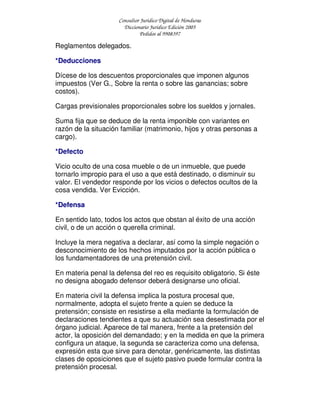 Consultor Jurídico Digital de Honduras
Diccionario Jurídico Edición 2005
Pedidos al 9908397
Reglamentos delegados.
*Deducciones
Dícese de los descuentos proporcionales que imponen algunos
impuestos (Ver G., Sobre la renta o sobre las ganancias; sobre
costos).
Cargas previsionales proporcionales sobre los sueldos y jornales.
Suma fija que se deduce de la renta imponible con variantes en
razón de la situación familiar (matrimonio, hijos y otras personas a
cargo).
*Defecto
Vicio oculto de una cosa mueble o de un inmueble, que puede
tornarlo impropio para el uso a que está destinado, o disminuir su
valor. El vendedor responde por los vicios o defectos ocultos de la
cosa vendida. Ver Evicción.
*Defensa
En sentido lato, todos los actos que obstan al éxito de una acción
civil, o de un acción o querella criminal.
Incluye la mera negativa a declarar, así como la simple negación o
desconocimiento de los hechos imputados por la acción pública o
los fundamentadores de una pretensión civil.
En materia penal la defensa del reo es requisito obligatorio. Si éste
no designa abogado defensor deberá designarse uno oficial.
En materia civil la defensa implica la postura procesal que,
normalmente, adopta el sujeto frente a quien se deduce la
pretensión; consiste en resistirse a ella mediante la formulación de
declaraciones tendientes a que su actuación sea desestimada por el
órgano judicial. Aparece de tal manera, frente a la pretensión del
actor, la oposición del demandado; y en la medida en que la primera
configura un ataque, la segunda se caracteriza como una defensa,
expresión esta que sirve para denotar, genéricamente, las distintas
clases de oposiciones que el sujeto pasivo puede formular contra la
pretensión procesal.
 