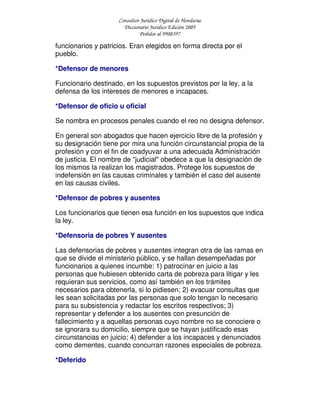 Consultor Jurídico Digital de Honduras
Diccionario Jurídico Edición 2005
Pedidos al 9908397
funcionarios y patricios. Eran elegidos en forma directa por el
pueblo.
*Defensor de menores
Funcionario destinado, en los supuestos previstos por la ley, a la
defensa de los intereses de menores e incapaces.
*Defensor de oficio u oficial
Se nombra en procesos penales cuando el reo no designa defensor.
En general son abogados que hacen ejercicio libre de la profesión y
su designación tiene por mira una función circunstancial propia de la
profesión y con el fin de coadyuvar a una adecuada Administración
de justicia. El nombre de "judicial" obedece a que la designación de
los mismos la realizan los magistrados. Protege los supuestos de
indefensión en las causas criminales y también el caso del ausente
en las causas civiles.
*Defensor de pobres y ausentes
Los funcionarios que tienen esa función en los supuestos que indica
la ley.
*Defensoria de pobres Y ausentes
Las defensorias de pobres y ausentes integran otra de las ramas en
que se divide el ministerio público, y se hallan desempeñadas por
funcionarios a quienes incumbe: 1) patrocinar en juicio a las
personas que hubiesen obtenido carta de pobreza para litigar y les
requieran sus servicios, como así también en los trámites
necesarios para obtenerla, si lo pidiesen; 2) evacuar consultas que
les sean solicitadas por las personas que solo tengan lo necesario
para su subsistencia y redactar los escritos respectivos; 3)
representar y defender a los ausentes con presunción de
fallecimiento y a aquellas personas cuyo nombre no se conociere o
se ignorara su domicilio, siempre que se hayan justificado esas
circunstancias en juicio; 4) defender a los incapaces y denunciados
como dementes, cuando concurran razones especiales de pobreza.
*Deferido
 
