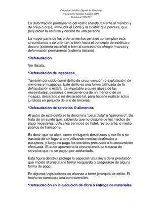 Consultor Jurídico Digital de Honduras
Diccionario Jurídico Edición 2005
Pedidos al 9908397
La deformación permanente del rostro (desde la frente al menton y
de oreja o oreja) involucra el Corte y la cicatriz que perdura, que
perjudican la estética y decoro de una persona.
La mayor parte de los ordenamientos penales contemplan esta
circunstancia y se orientan, o bien hacia el concepto de estética o
decoro (sistema español) o bien al concepto de sfregio (marca) y
deformación permanente (sistema italiano).
*Defraudación
Ver Estafa.
*Defraudación de incapaces
También conocido como delito de circunvención (o explotación) de
menores e incapaces. Este delito es una forma calificada de la
defraudación o estafa. Es imputable a quien abusa de las
necesidades, pasiones o inexperiencia de un menor o de un
incapaz, declarado o no declarado tal, para hacerle realizar actos
jurídicos en perjuicio de el o de terceros.
*Defraudación de servicios O alimentos
Al autor de este delito se lo denomina "petardista" o "garronero". Se
trata de un sujeto que, sabiendo que no dispone de los medios de
pago necesarios, utiliza los servicios de hotel, restaurante, o medio
público de transporte.
Es decir, que se aloja, come en lugares destinados a ese fin o se
traslada de un lugar a otro utilizando medios destinados a
pasajeros, y luego no paga los servicios prestados o la consumición
efectuada. El autor aprovecha la circunstancia de tratarse de
servicios que no se pagan por adelantado.
Esta figura delictiva protege la especial naturaleza de la prestación
que impide al prestatario tomar resguardo o asegurarse de alguna
forma de pago.
En algunas legislaciones no alcanza a tener jerarquía de delito. El
hecho se considera una contravención.
*Defraudación en la ejecución de Obra o entrega de materiales
 