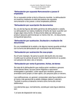 Consultor Jurídico Digital de Honduras
Diccionario Jurídico Edición 2005
Pedidos al 9908397
*Defraudación por supuesta Remuneración a jueces O
empleados
Es un supuesto similar al de la influencia mentida. La defraudación
se ocasiona mediante el ardid del pretexto de supuesta
remuneración a los jueces u otros empleados públicos.
*Defraudación por suscripción De documentos
Es una de las figuras del delito genérico de defraudación o estafa.
La defraudación se realiza mediante el hecho de hacer suscribir con
engao algún documento. El documento debe ser idóneo para
producir perjuicio patrimonial por si mismo (Ver Gr., Un documento
extrajudicial ejecutivo).
*Defraudación por sustitución, Ocultación o mutilación De
documentos
Es una modalidad de la estafa y de alguna manera guarda similitud
con la forma de defraudación por suscripción de documentos.
*Defraudación por sustracción De cosa propia
Es el hurto impropio. Se pena la acción del dueño de una cosa
mueble que la sustrae de quien la tiene legítimamente en su poder,
con perjuicio de este o de un tercero.
*Defraudación por venta O gravamen, ilícitos, de bienes
Se trata de la defraudación que realiza quien vendiere o gravare
como bienes libres, los que fueron litigiosos o estuvieren
embargados o gravados, o bien aquel que vendiere, gravare o
arrendare como propio un bien ajeno, con perjuicio para un tercero.
Las codificaciones, en general, comprenden esta figura delictiva en
el marco más general de la estafa (códigos italiano y alemán).
También lo previo el derecho romano como forma de crímen
stellionatus.
Los elementos que, normalmente, constituyen esta figura delictiva
son:
1) el acto de disposición de la cosa;
 