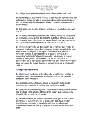 Consultor Jurídico Digital de Honduras
Diccionario Jurídico Edición 2005
Pedidos al 9908397
La delegación supone desprendimiento de un deber funcional.
El momento para disponer o realizar la prórroga de competencia por
delegación, queda librado al exclusivo arbitrio del delegante, pues
ello depende del juicio de oportunidad o conveniencia que realice
quien delega.
La delegación es extraña al poder jerárquico, y nada tiene que ver
con el.
Es un instituto excepcional dentro del orden jurídico: no constituye
un instituto general dentro del derecho público, y por ello, para su
procedencia se requiere una norma que la autorice expresamente,
no procediendo en el supuesto de silencio de la norma.
B) en derecho privado. La delegación es el nombre que recibe el
convenio celebrado por el deudor con un tercero, en virtud del cual
éste asume la obligación de aquel. Ese convenio solo causa
novación cuando el acreedor libera al deudor primitivo. Se
denomina "delegante" al primitivo deudor, "delegado" al nuevo
deudor y "delegatario" al acreedor que es, en definitiva, el
beneficiario de la delegación por brindársele con ella un nuevo titulo
para perseguir del nuevo deudor el cumplimiento de la prestación
debida.
*Delegación imperfecta
Es el convenio celebrado entre el deudor y un tercero, relativo al
desplazamiento de una deuda, sin la conformidad expresa del
acreedor a ese respecto.
Esa delegación imperfecta no causa la novación de la deuda
primitiva, que subsiste sin extinguirse frente al acreedor.
Es característico de la delegación imperfecta el desdoblamiento que
ella produce en la relación obligacional, según que se analice la
situación del acreedor o el deudor.
A) para el acreedor, su crédito subsiste intacto, por lo que puede
demandar el cumplimiento de la prestación debida al deudor
primitivo que, en vano, pretendería oponerle la delegación
concertada con el tercero, que es para el acreedor res inter alios
acta.
 
