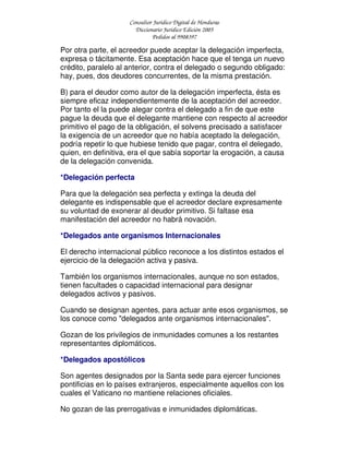 Consultor Jurídico Digital de Honduras
Diccionario Jurídico Edición 2005
Pedidos al 9908397
Por otra parte, el acreedor puede aceptar la delegación imperfecta,
expresa o tácitamente. Esa aceptación hace que el tenga un nuevo
crédito, paralelo al anterior, contra el delegado o segundo obligado:
hay, pues, dos deudores concurrentes, de la misma prestación.
B) para el deudor como autor de la delegación imperfecta, ésta es
siempre eficaz independientemente de la aceptación del acreedor.
Por tanto el la puede alegar contra el delegado a fin de que este
pague la deuda que el delegante mantiene con respecto al acreedor
primitivo el pago de la obligación, el solvens precisado a satisfacer
la exigencia de un acreedor que no había aceptado la delegación,
podría repetir lo que hubiese tenido que pagar, contra el delegado,
quien, en definitiva, era el que sabía soportar la erogación, a causa
de la delegación convenida.
*Delegación perfecta
Para que la delegación sea perfecta y extinga la deuda del
delegante es indispensable que el acreedor declare expresamente
su voluntad de exonerar al deudor primitivo. Si faltase esa
manifestación del acreedor no habrá novación.
*Delegados ante organismos Internacionales
El derecho internacional público reconoce a los distintos estados el
ejercicio de la delegación activa y pasiva.
También los organismos internacionales, aunque no son estados,
tienen facultades o capacidad internacional para designar
delegados activos y pasivos.
Cuando se designan agentes, para actuar ante esos organismos, se
los conoce como "delegados ante organismos internacionales".
Gozan de los privilegios de inmunidades comunes a los restantes
representantes diplomáticos.
*Delegados apostólicos
Son agentes designados por la Santa sede para ejercer funciones
pontificias en lo países extranjeros, especialmente aquellos con los
cuales el Vaticano no mantiene relaciones oficiales.
No gozan de las prerrogativas e inmunidades diplomáticas.
 