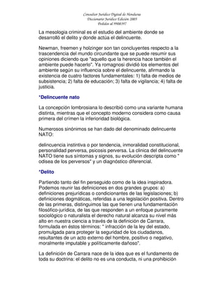 Consultor Jurídico Digital de Honduras
Diccionario Jurídico Edición 2005
Pedidos al 9908397
La mesologia criminal es el estudio del ambiente donde se
desarrolló el delito y donde actúa el delincuente.
Newman, freemen y holzinger son tan concluyentes respecto a la
trascendencia del mundo circundante que se puede resumir sus
opiniones diciendo que "aquello que la herencia hace también el
ambiente puede hacerlo". Ya romagnosi dividió los elementos del
ambiente según su influencia sobre el delincuente, afirmando la
existencia de cuatro factores fundamentales: 1) falta de medios de
subsistencia; 2) falta de educación; 3) falta de vigilancia; 4) falta de
justicia.
*Delincuente nato
La concepción lombrosiana lo describió como una variante humana
distinta, mientras que el concepto moderno considera como causa
primera del crímen la inferioridad biológica.
Numerosos sinónimos se han dado del denominado delincuente
NATO:
delincuencia instintiva o por tendencia, inmoralidad constitucional,
personalidad perversa, psicosis perversa. La clinica del delincuente
NATO tiene sus síntomas y signos, su evolución descripta como "
odisea de los perversos" y un diagnóstico diferencial.
*Delito
Partiendo tanto del fin perseguido como de la idea inspiradora.
Podemos reunir las definiciones en dos grandes grupos: a)
definiciones prejurídicas o condicionantes de las legislaciones; b)
definiciones dogmáticas, referidas a una legislación positiva. Dentro
de las primeras, distinguimos las que tienen una fundamentación
filosófico-jurídica, de las que responden a un enfoque puramente
sociológico o naturalista el derecho natural alcanza su nivel más
alto en nuestra ciencia a través de la definición de Carrara,
formulada en éstos términos: " infracción de la ley del estado,
promulgada para proteger la seguridad de los ciudadanos,
resultantes de un acto externo del hombre, positivo o negativo,
moralmente imputable y políticamente dañoso".
La definición de Carrara nace de la idea que es el fundamento de
toda su doctrina: el delito no es una conducta, ni una prohibición
 